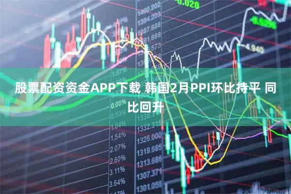 股票配资资金APP下载 韩国2月PPI环比持平 同比回升
