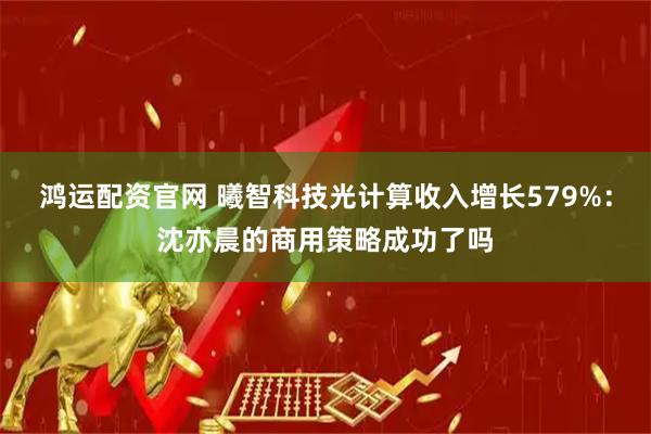 鸿运配资官网 曦智科技光计算收入增长579%：沈亦晨的商用策略成功了吗