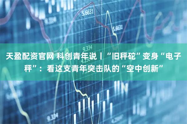 天盈配资官网 科创青年说丨“旧秤砣”变身“电子秤”：看这支青年突击队的“空中创新”